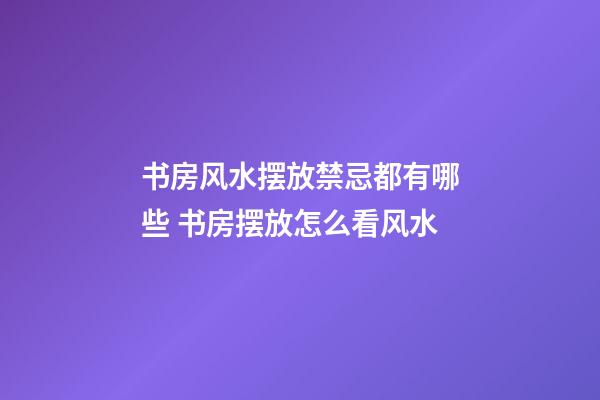 书房风水摆放禁忌都有哪些 书房摆放怎么看风水